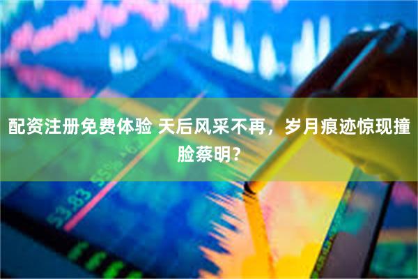 配资注册免费体验 天后风采不再，岁月痕迹惊现撞脸蔡明？