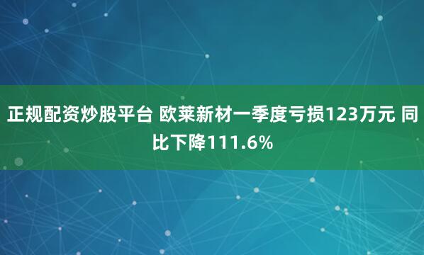正规配资炒股平台 欧莱新材一季度亏损123万元 同比下降111.6%