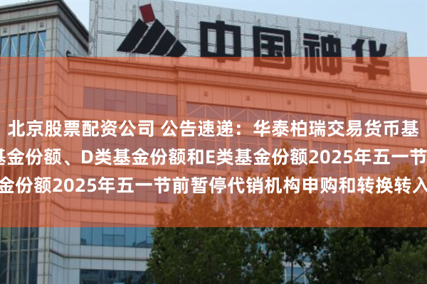 北京股票配资公司 公告速递：华泰柏瑞交易货币基金B类基金份额、C类基金份额、D类基金份额和E类基金份额2025年五一节前暂停代销机构申购和转换转入业务