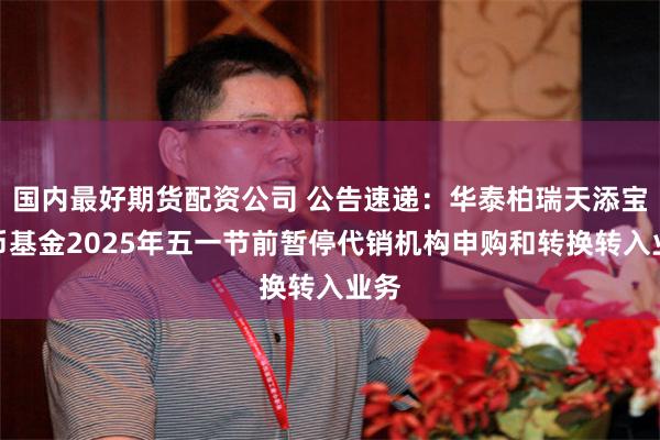 国内最好期货配资公司 公告速递：华泰柏瑞天添宝货币基金2025年五一节前暂停代销机构申购和转换转入业务