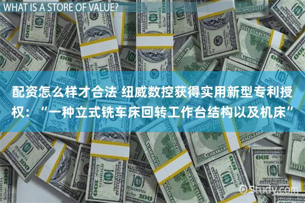 配资怎么样才合法 纽威数控获得实用新型专利授权：“一种立式铣车床回转工作台结构以及机床”