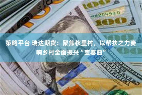 策略平台 瑞达期货：聚焦秋里村，以帮扶之力奏响乡村全面振兴“变奏曲”