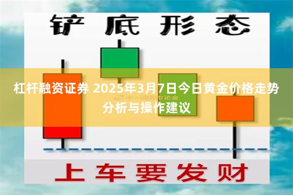 杠杆融资证券 2025年3月7日今日黄金价格走势分析与操作建议