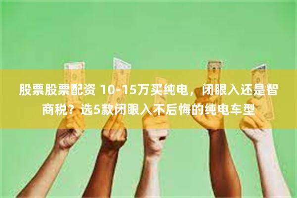 股票股票配资 10-15万买纯电，闭眼入还是智商税？选5款闭眼入不后悔的纯电车型
