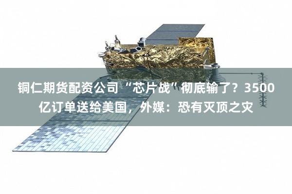铜仁期货配资公司 “芯片战”彻底输了？3500亿订单送给美国，外媒：恐有灭顶之灾