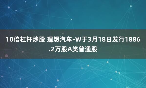 10倍杠杆炒股 理想汽车-W于3月18日发行1886.2万股A类普通股