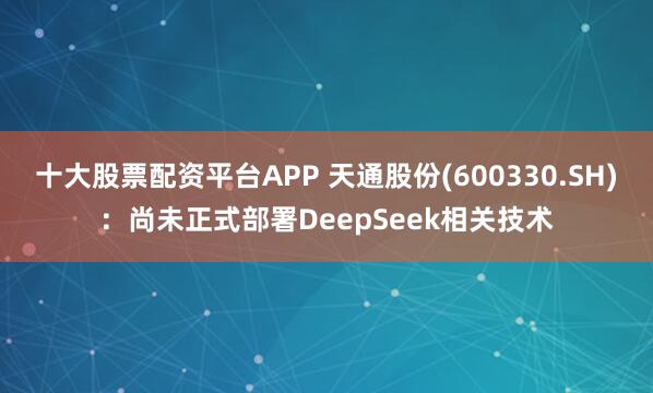 十大股票配资平台APP 天通股份(600330.SH)：尚未正式部署DeepSeek相关技术