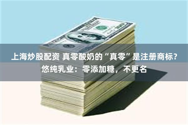 上海炒股配资 真零酸奶的“真零”是注册商标？悠纯乳业：零添加糖，不更名