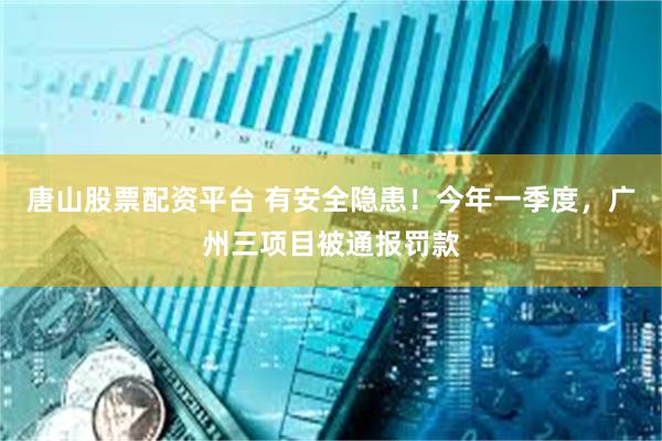 唐山股票配资平台 有安全隐患！今年一季度，广州三项目被通报罚款