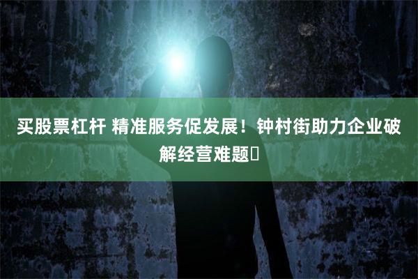 买股票杠杆 精准服务促发展！钟村街助力企业破解经营难题‌
