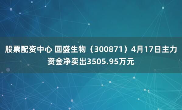 股票配资中心 回盛生物（300871）4月17日主力资金净卖出3505.95万元