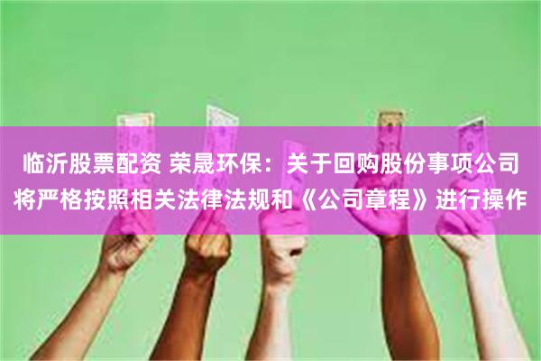 临沂股票配资 荣晟环保：关于回购股份事项公司将严格按照相关法律法规和《公司章程》进行操作