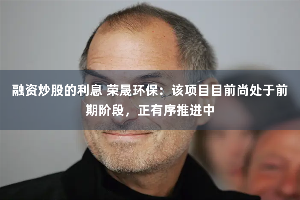 融资炒股的利息 荣晟环保：该项目目前尚处于前期阶段，正有序推进中