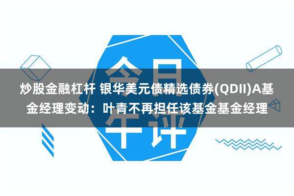炒股金融杠杆 银华美元债精选债券(QDII)A基金经理变动：叶青不再担任该基金基金经理