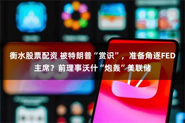 衡水股票配资 被特朗普“赏识”，准备角逐FED主席？前理事沃什“炮轰”美联储