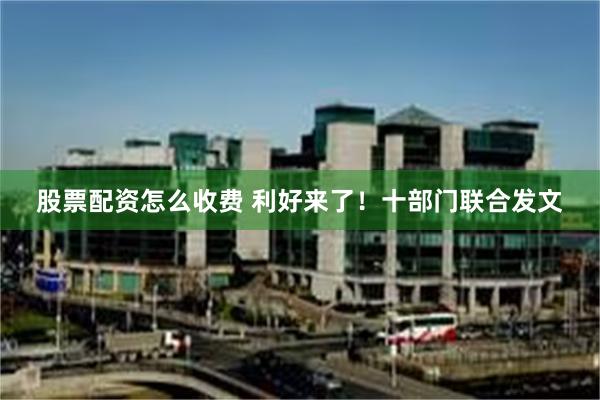 股票配资怎么收费 利好来了！十部门联合发文