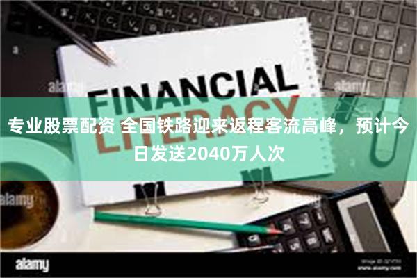 专业股票配资 全国铁路迎来返程客流高峰，预计今日发送2040万人次