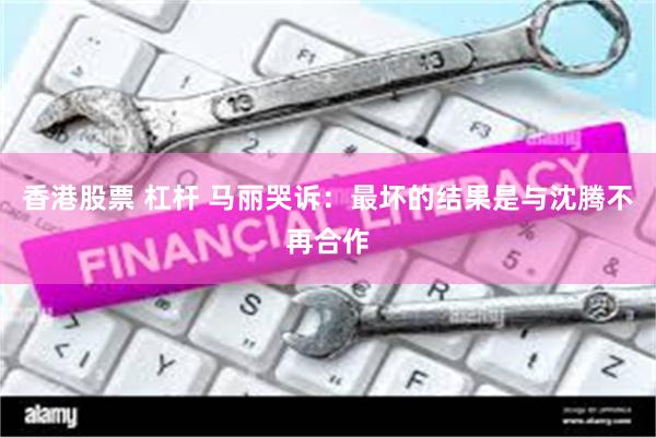香港股票 杠杆 马丽哭诉：最坏的结果是与沈腾不再合作