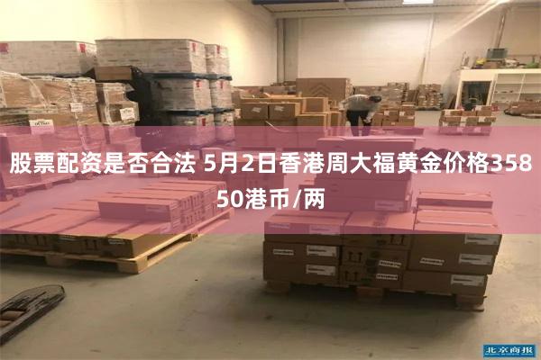 股票配资是否合法 5月2日香港周大福黄金价格35850港币/两