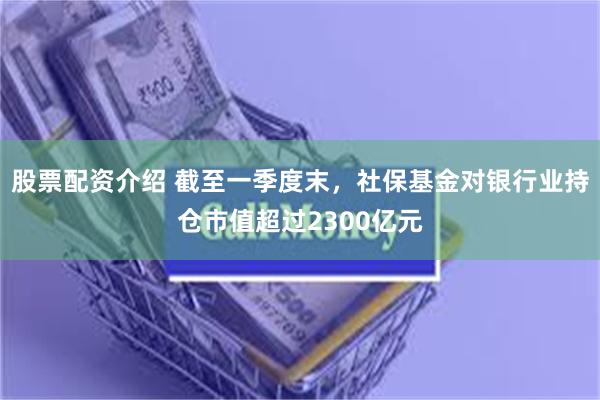 股票配资介绍 截至一季度末，社保基金对银行业持仓市值超过2300亿元