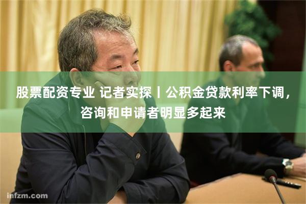 股票配资专业 记者实探丨公积金贷款利率下调，咨询和申请者明显多起来