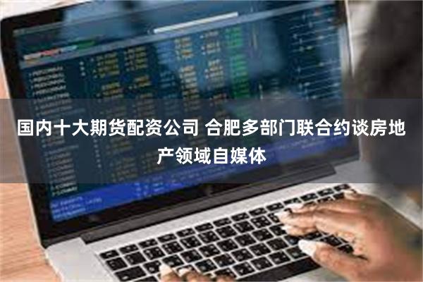 国内十大期货配资公司 合肥多部门联合约谈房地产领域自媒体