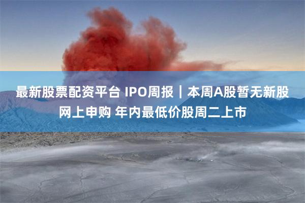 最新股票配资平台 IPO周报｜本周A股暂无新股网上申购 年内最低价股周二上市