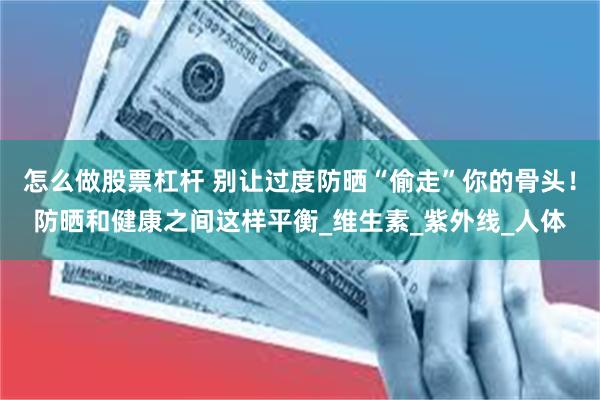 怎么做股票杠杆 别让过度防晒“偷走”你的骨头！防晒和健康之间这样平衡_维生素_紫外线_人体
