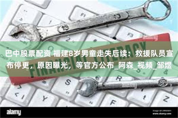 巴中股票配资 福建8岁男童走失后续：救援队员宣布停更，原因曝光，等官方公布_阿森_视频_邹煜