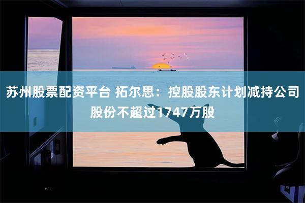 苏州股票配资平台 拓尔思：控股股东计划减持公司股份不超过1747万股