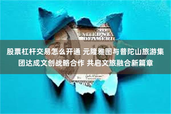 股票杠杆交易怎么开通 元隆雅图与普陀山旅游集团达成文创战略合作 共启文旅融合新篇章