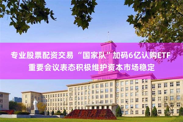 专业股票配资交易 “国家队”加码6亿认购ETF 重要会议表态积极维护资本市场稳定