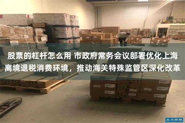 股票的杠杆怎么用 市政府常务会议部署优化上海离境退税消费环境，推动海关特殊监管区深化改革