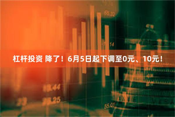 杠杆投资 降了！6月5日起下调至0元、10元！