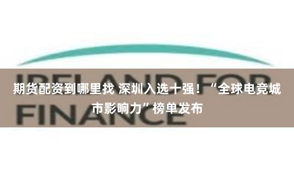 期货配资到哪里找 深圳入选十强！“全球电竞城市影响力”榜单发布