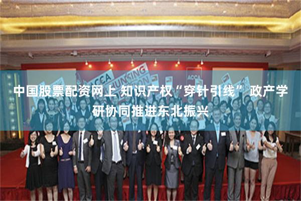 中国股票配资网上 知识产权“穿针引线” 政产学研协同推进东北振兴