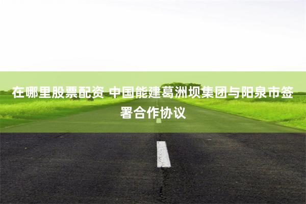在哪里股票配资 中国能建葛洲坝集团与阳泉市签署合作协议