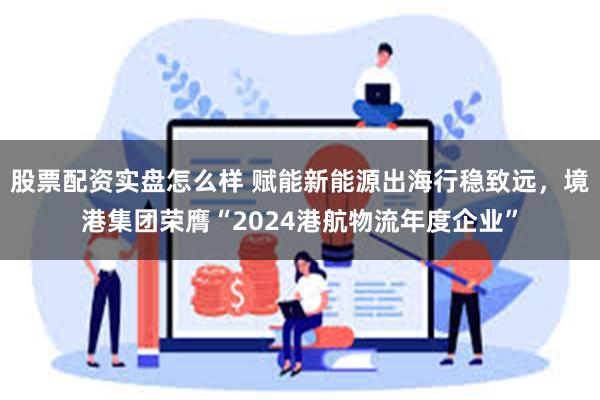 股票配资实盘怎么样 赋能新能源出海行稳致远，境港集团荣膺“2024港航物流年度企业”