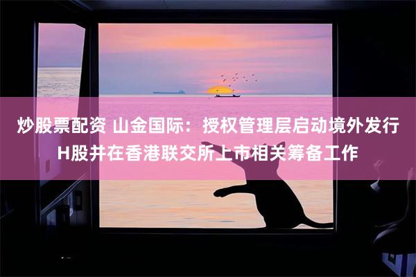 炒股票配资 山金国际：授权管理层启动境外发行H股并在香港联交所上市相关筹备工作