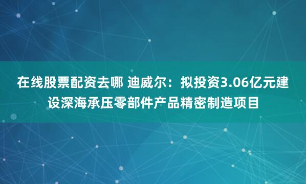 在线股票配资去哪 迪威尔：拟投资3.06亿元建设深海承压零部件产品精密制造项目
