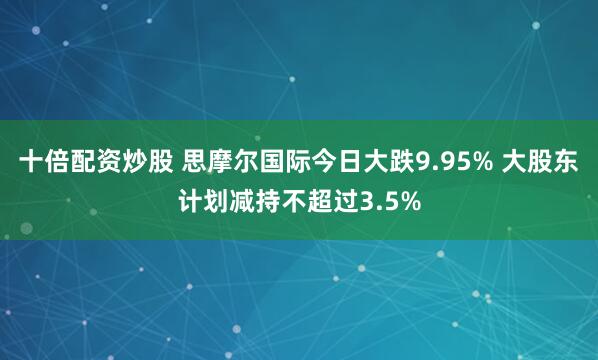 十倍配资炒股 思摩尔国际今日大跌9.95% 大股东计划减持不超过3.5%