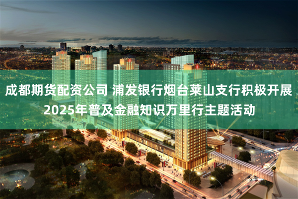 成都期货配资公司 浦发银行烟台莱山支行积极开展2025年普及金融知识万里行主题活动