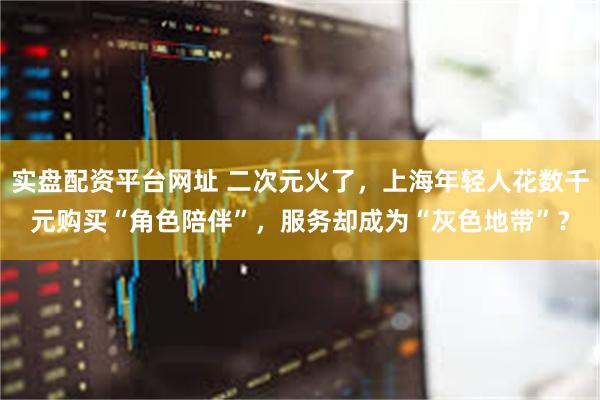 实盘配资平台网址 二次元火了，上海年轻人花数千元购买“角色陪伴”，服务却成为“灰色地带”？