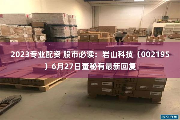 2023专业配资 股市必读：岩山科技（002195）6月27日董秘有最新回复