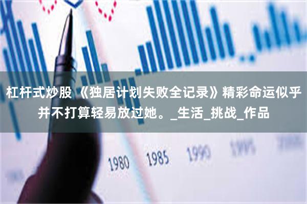 杠杆式炒股 《独居计划失败全记录》精彩命运似乎并不打算轻易放过她。_生活_挑战_作品