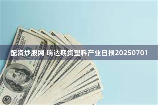 配资炒股网 瑞达期货塑料产业日报20250701