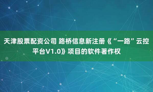天津股票配资公司 路桥信息新注册《“一路”云控平台V1.0》项目的软件著作权